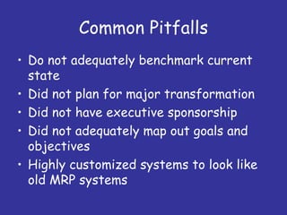 Common Pitfalls
• Do not adequately benchmark current
  state
• Did not plan for major transformation
• Did not have executive sponsorship
• Did not adequately map out goals and
  objectives
• Highly customized systems to look like
  old MRP systems
 