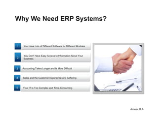 Why We Need ERP Systems?



1   You Have Lots of Different Software for Different Modules


    You Don't Have Easy Access to Information About Your
2   Business



3   Accounting Takes Longer and Is More Difficult


4   Sales and the Customer Experience Are Suffering



5   Your IT Is Too Complex and Time-Consuming




                                                                Ameer.M.A
 