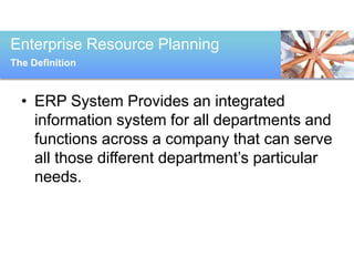 Enterprise Resource Planning
The Definition



  • ERP System Provides an integrated
    information system for all departments and
    functions across a company that can serve
    all those different department’s particular
    needs.
 
