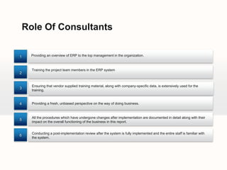 Role Of Consultants

1     Providing an overview of ERP to the top management in the organization.



      Training the project team members in the ERP system
2


      Ensuring that vendor supplied training material, along with company-specific data, is extensively used for the
3
      training.


4     Providing a fresh, unbiased perspective on the way of doing business.



      All the procedures which have undergone changes after implementation are documented in detail along with their
5
      impact on the overall functioning of the business in this report.


      Conducting a post-implementation review after the system is fully implemented and the entire staff is familiar with
6
      the system.
 