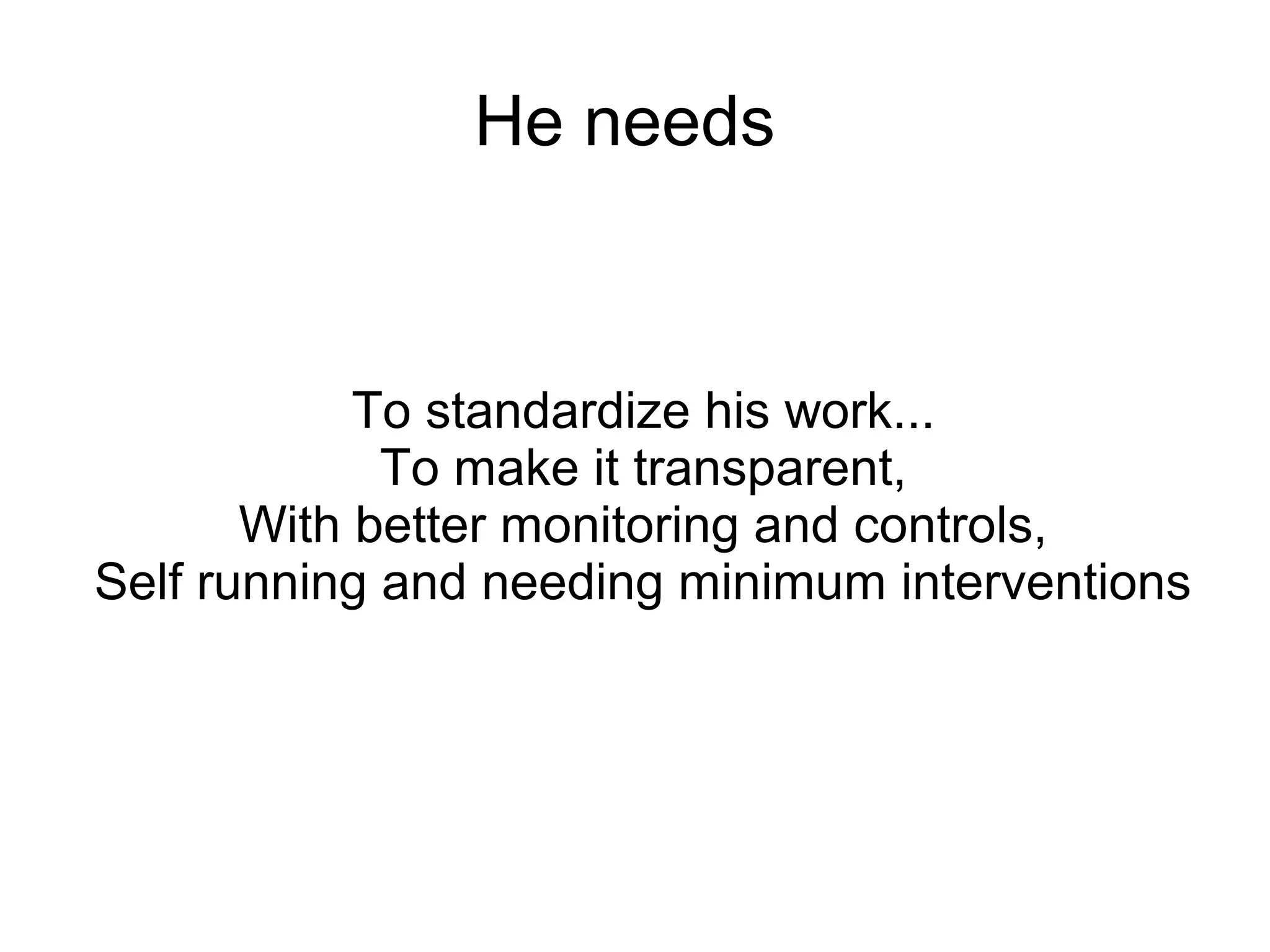 He needs
To standardize his work...
To make it transparent,
With better monitoring and controls,
Self running and needing minimum interventions
 
