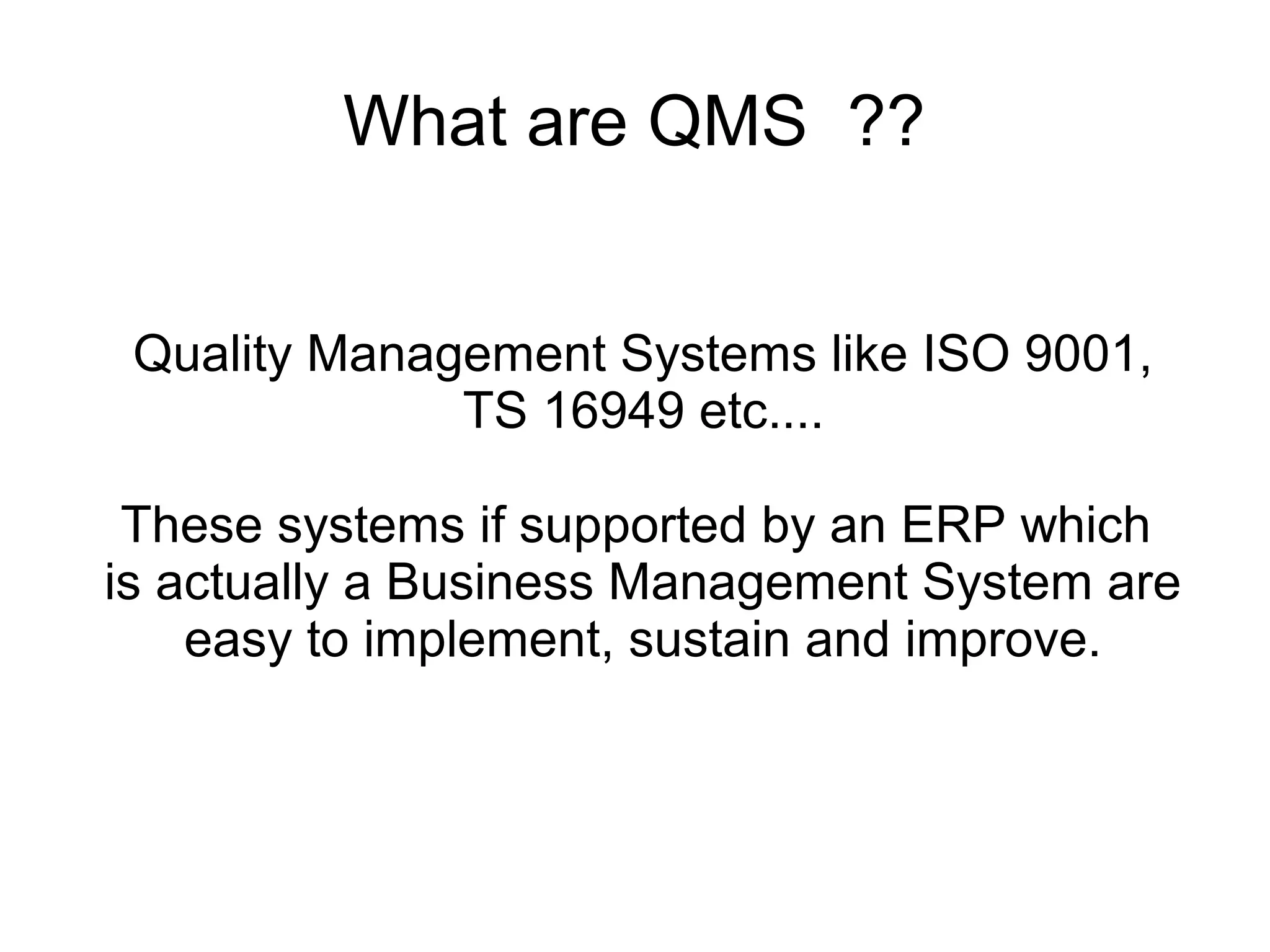 What are QMS ??
Quality Management Systems like ISO 9001,
TS 16949 etc....
These systems if supported by an ERP which
is actually a Business Management System are
easy to implement, sustain and improve.
 