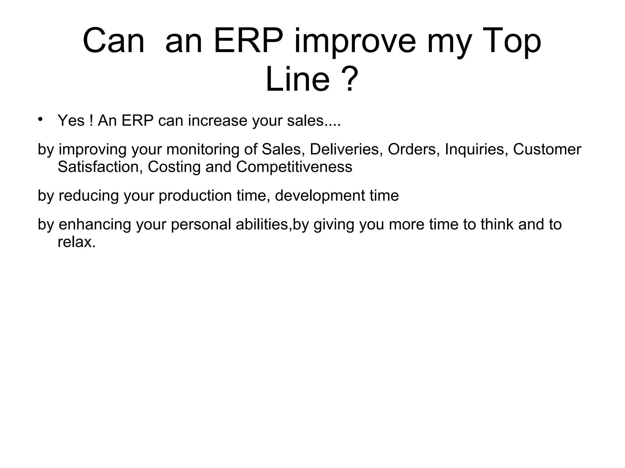 Can an ERP improve my Top
Line ?

Yes ! An ERP can increase your sales....
by improving your monitoring of Sales, Deliveries, Orders, Inquiries, Customer
Satisfaction, Costing and Competitiveness
by reducing your production time, development time
by enhancing your personal abilities,by giving you more time to think and to
relax.
 