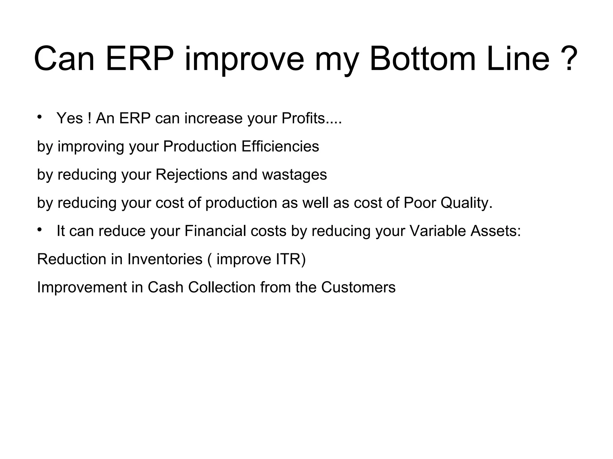 Can ERP improve my Bottom Line ?

Yes ! An ERP can increase your Profits....
by improving your Production Efficiencies
by reducing your Rejections and wastages
by reducing your cost of production as well as cost of Poor Quality.

It can reduce your Financial costs by reducing your Variable Assets:
Reduction in Inventories ( improve ITR)
Improvement in Cash Collection from the Customers
 