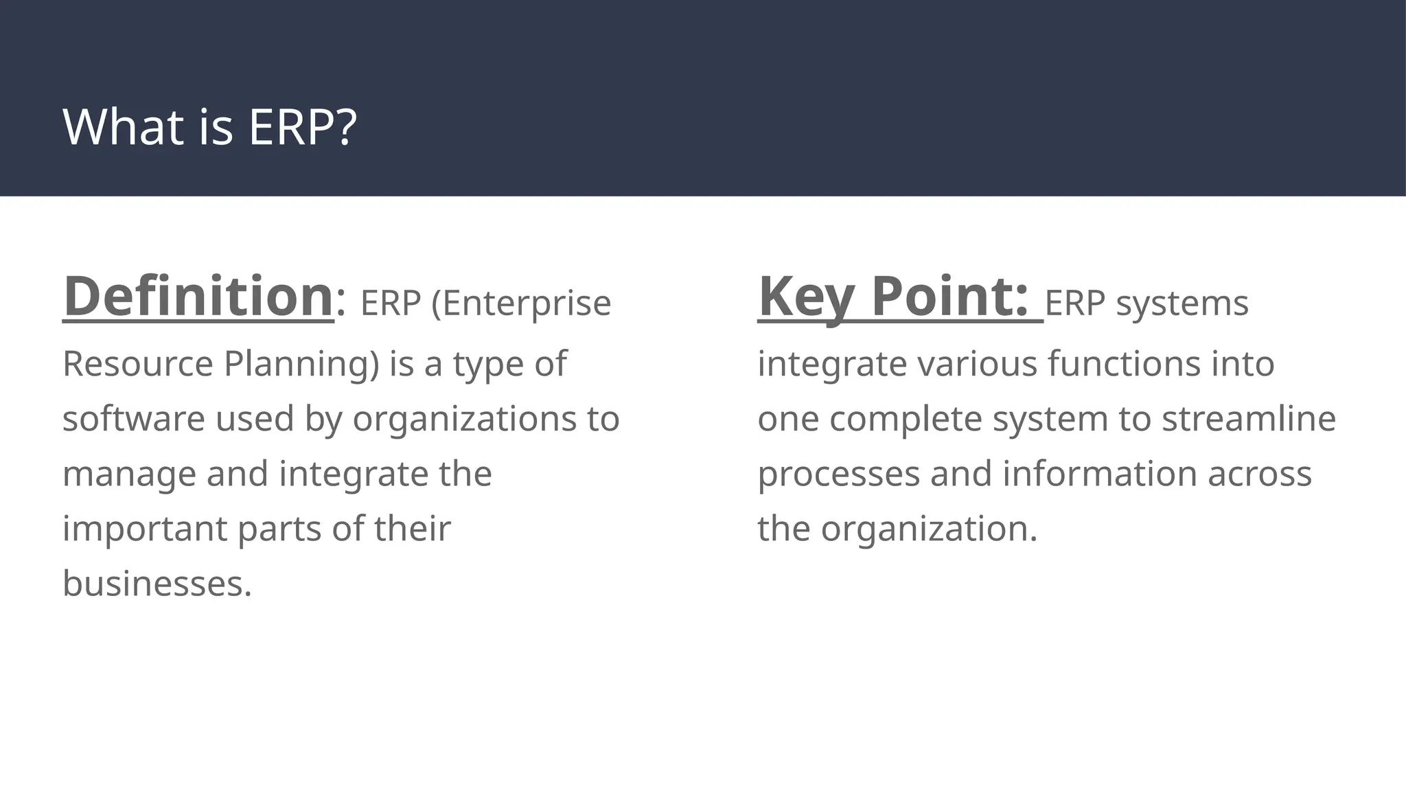 What is ERP?
Definition: ERP (Enterprise
Resource Planning) is a type of
software used by organizations to
manage and integrate the
important parts of their
businesses.
Key Point: ERP systems
integrate various functions into
one complete system to streamline
processes and information across
the organization.