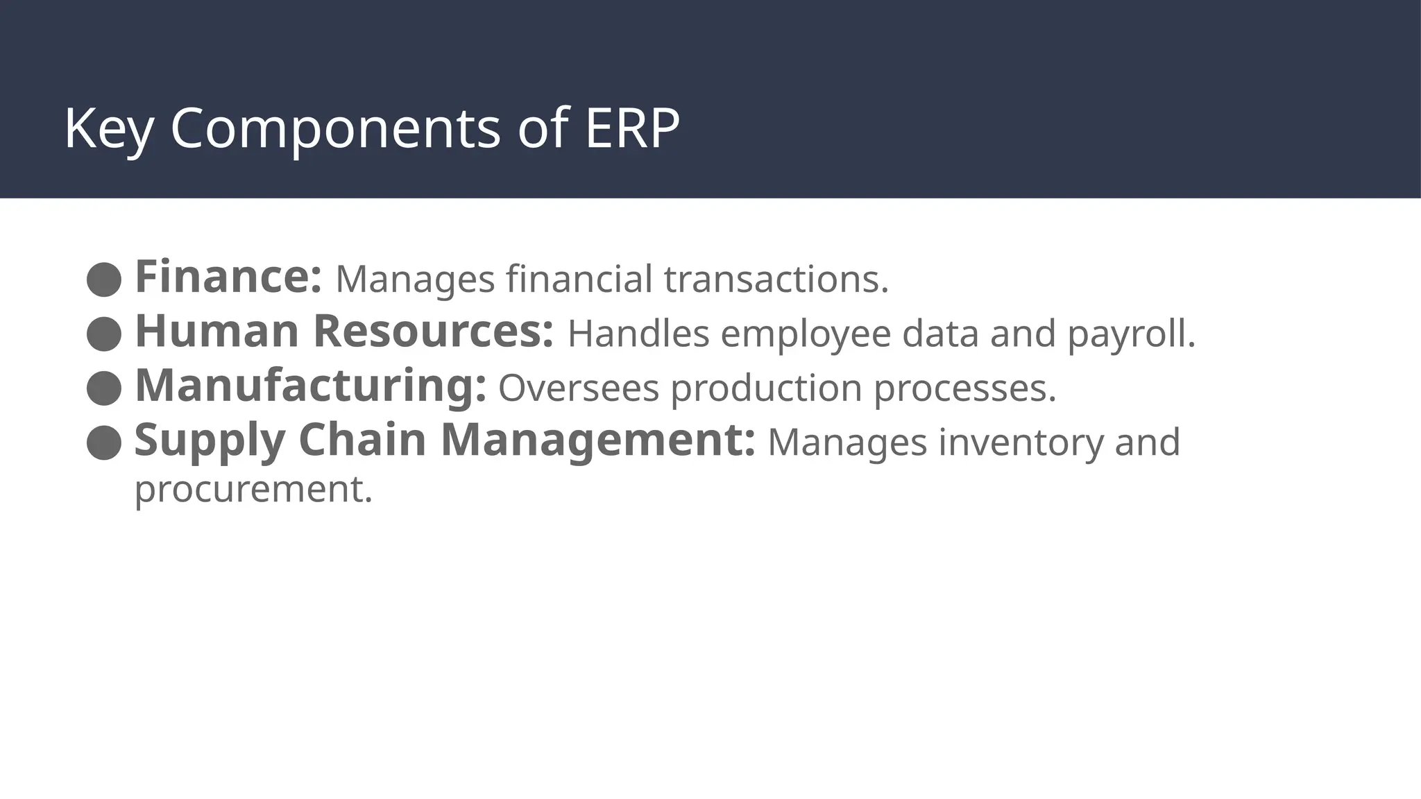 Key Components of ERP
● Finance: Manages financial transactions.
● Human Resources: Handles employee data and payroll.
● Manufacturing: Oversees production processes.
● Supply Chain Management: Manages inventory and
procurement.