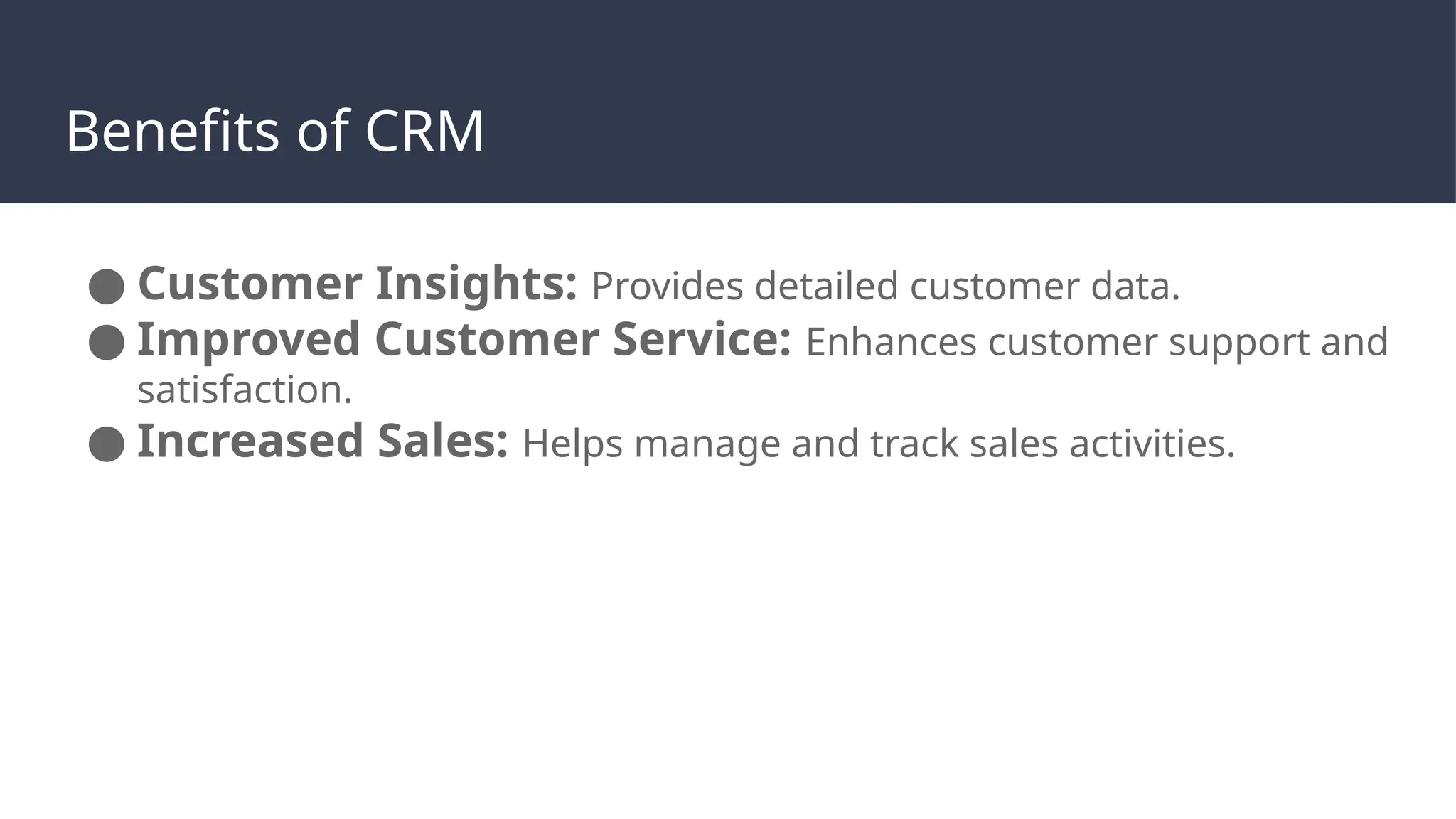 Benefits of CRM
● Customer Insights: Provides detailed customer data.
● Improved Customer Service: Enhances customer support and
satisfaction.
● Increased Sales: Helps manage and track sales activities.