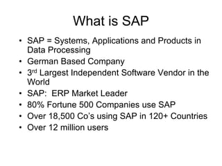 What is SAP
• SAP = Systems, Applications and Products in
Data Processing
• German Based Company
• 3rd Largest Independent Software Vendor in the
World
• SAP: ERP Market Leader
• 80% Fortune 500 Companies use SAP
• Over 18,500 Co’s using SAP in 120+ Countries
• Over 12 million users
 