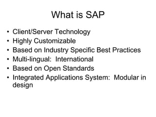 What is SAP
• Client/Server Technology
• Highly Customizable
• Based on Industry Specific Best Practices
• Multi-lingual: International
• Based on Open Standards
• Integrated Applications System: Modular in
design
 