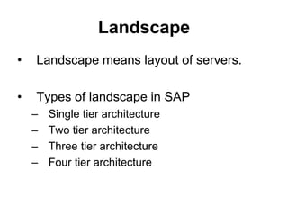 Landscape
• Landscape means layout of servers.
• Types of landscape in SAP
– Single tier architecture
– Two tier architecture
– Three tier architecture
– Four tier architecture
 