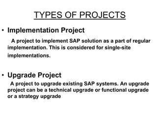 TYPES OF PROJECTS
• Implementation Project
A project to implement SAP solution as a part of regular
implementation. This is considered for single-site
implementations.
• Upgrade Project
A project to upgrade existing SAP systems. An upgrade
project can be a technical upgrade or functional upgrade
or a strategy upgrade
 