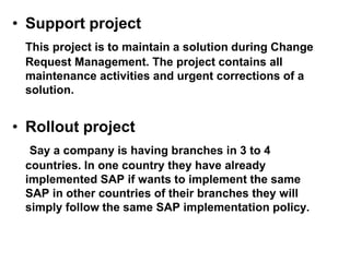 • Support project
This project is to maintain a solution during Change
Request Management. The project contains all
maintenance activities and urgent corrections of a
solution.
• Rollout project
Say a company is having branches in 3 to 4
countries. In one country they have already
implemented SAP if wants to implement the same
SAP in other countries of their branches they will
simply follow the same SAP implementation policy.
 