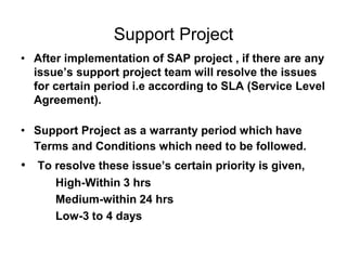 Support Project
• After implementation of SAP project , if there are any
issue’s support project team will resolve the issues
for certain period i.e according to SLA (Service Level
Agreement).
• Support Project as a warranty period which have
Terms and Conditions which need to be followed.
• To resolve these issue’s certain priority is given,
High-Within 3 hrs
Medium-within 24 hrs
Low-3 to 4 days
 