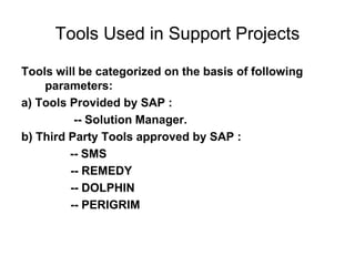 Tools Used in Support Projects
Tools will be categorized on the basis of following
parameters:
a) Tools Provided by SAP :
-- Solution Manager.
b) Third Party Tools approved by SAP :
-- SMS
-- REMEDY
-- DOLPHIN
-- PERIGRIM
 