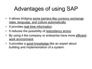 Advantages of using SAP
• It allows bridging some barriers like currency exchange
rates, language, and culture automatically.
• It provides real time information.
• It reduces the possibility of redundancy errors.
• By using it the company or enterprise have more efficient
work environment.
• It provides a good knowledge like an expert about
building and implementation of a system.
 