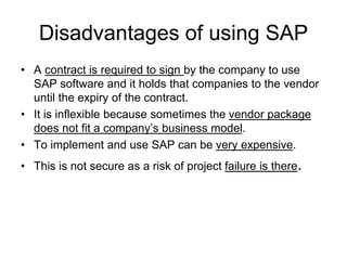 Disadvantages of using SAP
• A contract is required to sign by the company to use
SAP software and it holds that companies to the vendor
until the expiry of the contract.
• It is inflexible because sometimes the vendor package
does not fit a company’s business model.
• To implement and use SAP can be very expensive.
• This is not secure as a risk of project failure is there.
 