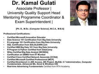 Dr. Kamal Gulati
Associate Professor |
University Quality Support Head
Mentoring Programme Coordinator &
Exam Superintendent |
[Ph. D., M.Sc. (Computer Science), M.C.A., M.B.A]
Professional Certifications:
• Certified Microsoft Innovative Educator
• Data Science 101 Certification from Big Data University
• R Language 101 Certification from Big Data University
• SQL Certification from SOLOLEARN.com
• Certified IBM Big Data 101 from Big Data University
• R Program & Python Certified from DataCamp
• Wiley Certified Big Data Analyst [WCBDA]
• Certification on DBMS from IIT Mumbai
• Certified Cisco Certified Network Associate [CCNA]
• Certified Microsoft Certified Professional [MCP]
• Certified Brainbench in (MS Access, MS Project, MySQL 5.7 Administration, Computer
Fundamentals, Advanced Ms. Excel & Windows OS)
• Real-time Advertising Fundamentals Certified from RTA Academy
 