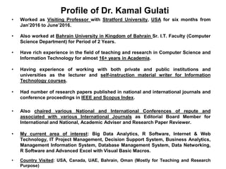 • Worked as Visiting Professor with Stratford University, USA for six months from
Jan’2016 to June’2016.
• Also worked at Bahrain University in Kingdom of Bahrain Sr. I.T. Faculty (Computer
Science Department) for Period of 2 Years.
• Have rich experience in the field of teaching and research in Computer Science and
Information Technology for almost 16+ years in Academia.
• Having experience of working with both private and public institutions and
universities as the lecturer and self-instruction material writer for Information
Technology courses.
• Had number of research papers published in national and international journals and
conference proceedings in IEEE and Scopus Index.
• Also chaired various National and International Conferences of repute and
associated with various International Journals as Editorial Board Member for
International and National, Academic Adviser and Research Paper Reviewer.
• My current area of interest: Big Data Analytics, R Software, Internet & Web
Technology, IT Project Management, Decision Support System, Business Analytics,
Management Information System, Database Management System, Data Networking,
R Software and Advanced Excel with Visual Basic Macros.
• Country Visited: USA, Canada, UAE, Bahrain, Oman (Mostly for Teaching and Research
Purpose)
Profile of Dr. Kamal Gulati
 