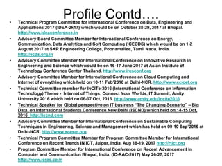 Profile Contd….• Technical Program Committee for International Conference on Data, Engineering and
Applications 2017 (IDEA-2k17) which would be on October 28-29, 2017 at Bhopal.
http://www.ideaconference.in
• Advisory Board Committee Member for International Conference on Energy,
Communication, Data Analytics and Soft Computing (ICECDS) which would be on 1-2
August 2017 at SKR Engineering College, Poonamallee, Tamil Nadu, India.
http://ecds.org.in
• Advisory Committee Member for International Conference on Innovative Research in
Engineering and Science which would be on 16-17 June 2017 at Asian Institute of
Technology Conference Center Thailand. http://www.iresconf.org
• Advisory Committee Member for International Conference on Cloud Computing and
Internet of everything which held on 10-11 Feb’2016 at Delhi-NCR. http://www.ccioet.org
• Technical Committee member for InCITe-2016 (International Conference on Information
Technology) Theme - Internet of Things: Connect Your Worlds, IT Summit, Amity
University 2016 which held on 06-07 Oct, 2016. http://www.amity.edu/incite2016
• Technical Speaker for Global perspective on IT business “The Changing Scenario” – Big
Data on International Students Conference New Delhi (ISCND) which held on 14-15 Oct,
2016 http://iscnd.com
• Advisory Committee Member for International Conference on Sustainable Computing
Techniques in Engineering, Science and Management which has held on 09-10 Sep’2016 at
Delhi-NCR. http://www.scesm.org
• Technical Program Committee Member for Program Committee Member for International
Conference on Recent Trends IN ICT, Jaipur, India, Aug 18-19, 2017 http://rtict.org
• Program Committee Member for International Conference on Recent Advancement in
Computer and Communication Bhopal, India, (IC-RAC-2017) May 26-27, 2017
http://www.icrac.co.in
 