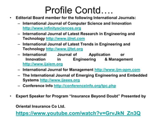 Profile Contd….
• Editorial Board member for the following International Journals:
– International Journal of Computer Science and Innovation
http://www.infinitysciences.org
– International Journal of Latest Research in Engineering and
Technology http://www.ijlret.com
– International Journal of Latest Trends in Engineering and
Technology http://www.ijltet.org
– International Journal of Application or
Innovation in Engineering & Management
http://www.ijaiem.org
– International Journal for Management http://www.ijm-apm.com
– The International Journal of Emerging Engineering and Embedded
Systems http://www.ijeees.org
– Conference Info http://conferenceinfo.org/tpc.php
• Expert Speaker for Program “Insurance Beyond Doubt” Presented by
Oriental Insurance Co Ltd.
https://www.youtube.com/watch?v=GrvJkN_Zn3Q
 