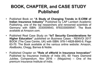 BOOK, CHAPTER, and CASE STUDY
Published
• Published Book on “A Study of Changing Trends in E-CRM of
Indian Insurance Industry” Published by LAP Lambert Academic
Publishing, one of the top researchers and renowned scientists of
Germany with ISBN: 3330009543, 9783330009547. The Book
available at Amazon.com.
• Published Real Case Study on “IoT Security Considerations for
Higher Education” published on Business Cases - RENVOI 2017
BOOK (The Case Centre, UK) with ISBN: 978-1-4828-8840-9, Page
63-70. The Book available at the various online website: Amazon,
AbeBooks, Chegg, Barnes & Noble.
• Published Chapter on "Role of eWorld in Insurance Innovation"
Published by Insurance Institute of India (III), 60 Years Diamond
Jubilee, Compendium, Nov 2016 – (Magazine) – One of the
premium Insurance Institute of India.
 