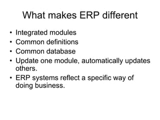What makes ERP different
• Integrated modules
• Common definitions
• Common database
• Update one module, automatically updates
others.
• ERP systems reflect a specific way of
doing business.
 