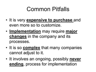 Common Pitfalls
• It is very expensive to purchase and
even more so to customize.
• Implementation may require major
changes in the company and its
processes.
• It is so complex that many companies
cannot adjust to it.
• It involves an ongoing, possibly never
ending, process for implementation
 