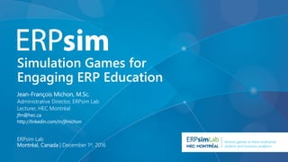 Serious games to learn enterprise
systems and business analytics
Simulation Games for
Engaging ERP Education
ERPsim Lab
Montréal, Canada | December 1st, 2016
Jean-François Michon, M.Sc.
Administrative Director, ERPsim Lab
Lecturer, HEC Montréal
jfm@hec.ca
http://linkedin.com/in/jfmichon
 