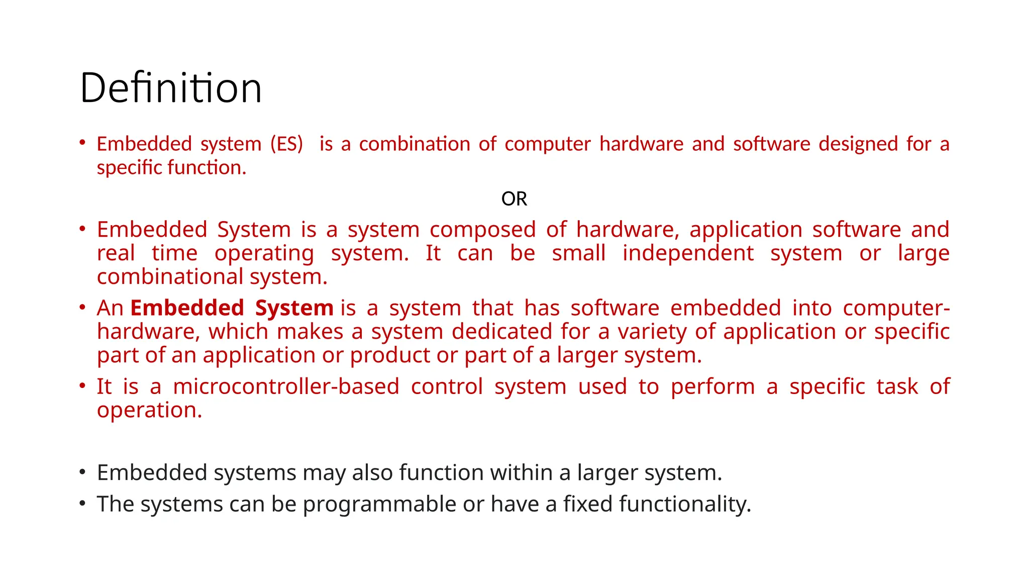 Definition • Embedded system (ES) is a combination of computer hardware and software designed for a specific function. OR • Embedded System is a system composed of hardware, application software and real time operating system. It can be small independent system or large combinational system. • An Embedded System is a system that has software embedded into computer- hardware, which makes a system dedicated for a variety of application or specific part of an application or product or part of a larger system. • It is a microcontroller-based control system used to perform a specific task of operation. • Embedded systems may also function within a larger system. • The systems can be programmable or have a fixed functionality. 