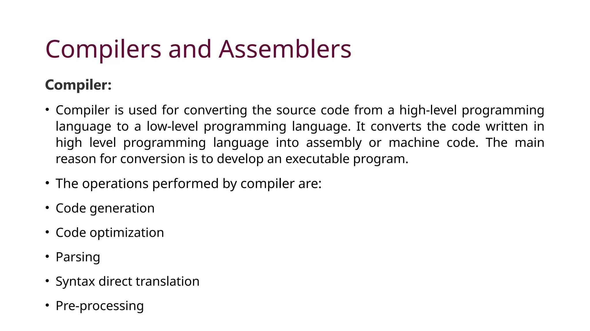 Compilers and Assemblers Compiler: • Compiler is used for converting the source code from a high-level programming language to a low-level programming language. It converts the code written in high level programming language into assembly or machine code. The main reason for conversion is to develop an executable program. • The operations performed by compiler are: • Code generation • Code optimization • Parsing • Syntax direct translation • Pre-processing 
