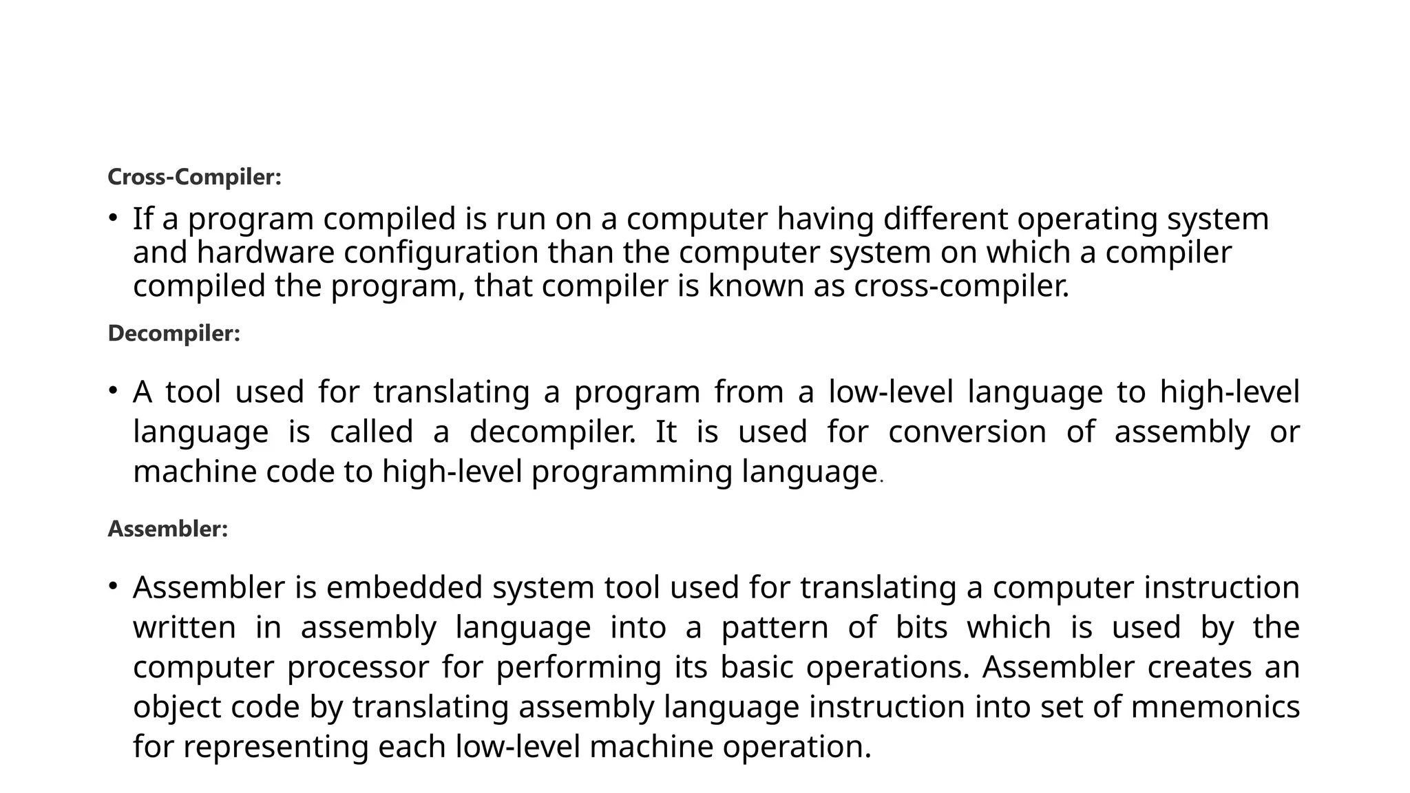 Cross-Compiler: • If a program compiled is run on a computer having different operating system and hardware configuration than the computer system on which a compiler compiled the program, that compiler is known as cross-compiler. Decompiler: • A tool used for translating a program from a low-level language to high-level language is called a decompiler. It is used for conversion of assembly or machine code to high-level programming language. Assembler: • Assembler is embedded system tool used for translating a computer instruction written in assembly language into a pattern of bits which is used by the computer processor for performing its basic operations. Assembler creates an object code by translating assembly language instruction into set of mnemonics for representing each low-level machine operation. 