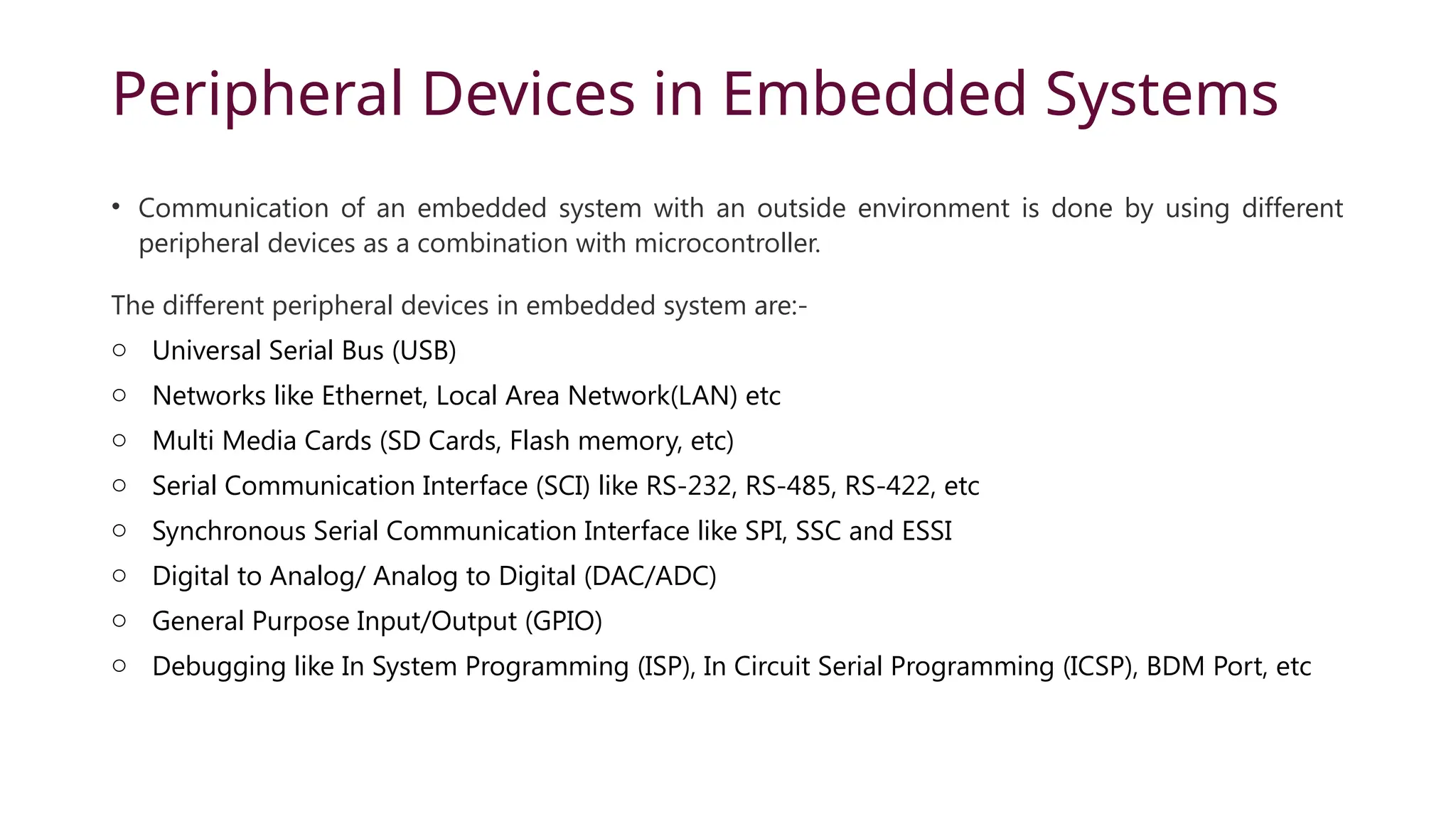 Peripheral Devices in Embedded Systems • Communication of an embedded system with an outside environment is done by using different peripheral devices as a combination with microcontroller. The different peripheral devices in embedded system are:- o Universal Serial Bus (USB) o Networks like Ethernet, Local Area Network(LAN) etc o Multi Media Cards (SD Cards, Flash memory, etc) o Serial Communication Interface (SCI) like RS-232, RS-485, RS-422, etc o Synchronous Serial Communication Interface like SPI, SSC and ESSI o Digital to Analog/ Analog to Digital (DAC/ADC) o General Purpose Input/Output (GPIO) o Debugging like In System Programming (ISP), In Circuit Serial Programming (ICSP), BDM Port, etc 