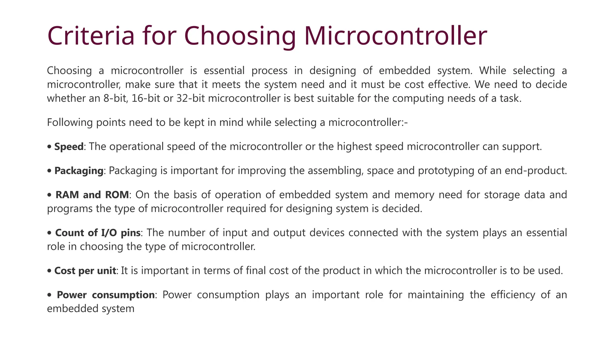 Criteria for Choosing Microcontroller Choosing a microcontroller is essential process in designing of embedded system. While selecting a microcontroller, make sure that it meets the system need and it must be cost effective. We need to decide whether an 8-bit, 16-bit or 32-bit microcontroller is best suitable for the computing needs of a task. Following points need to be kept in mind while selecting a microcontroller:- · Speed: The operational speed of the microcontroller or the highest speed microcontroller can support. · Packaging: Packaging is important for improving the assembling, space and prototyping of an end-product. · RAM and ROM: On the basis of operation of embedded system and memory need for storage data and programs the type of microcontroller required for designing system is decided. · Count of I/O pins: The number of input and output devices connected with the system plays an essential role in choosing the type of microcontroller. · Cost per unit: It is important in terms of final cost of the product in which the microcontroller is to be used. · Power consumption: Power consumption plays an important role for maintaining the efficiency of an embedded system 