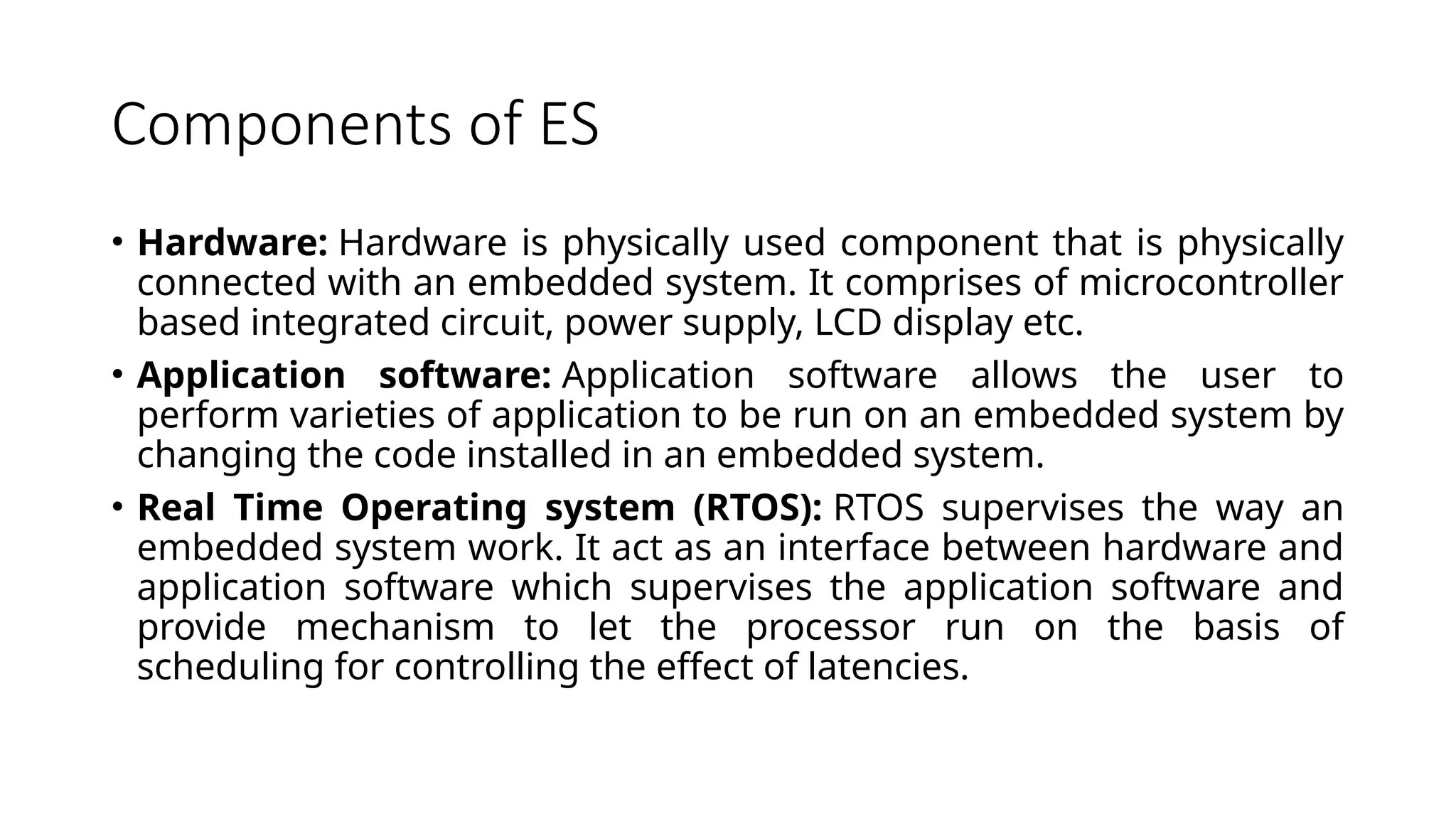 Components of ES • Hardware: Hardware is physically used component that is physically connected with an embedded system. It comprises of microcontroller based integrated circuit, power supply, LCD display etc. • Application software: Application software allows the user to perform varieties of application to be run on an embedded system by changing the code installed in an embedded system. • Real Time Operating system (RTOS): RTOS supervises the way an embedded system work. It act as an interface between hardware and application software which supervises the application software and provide mechanism to let the processor run on the basis of scheduling for controlling the effect of latencies. 