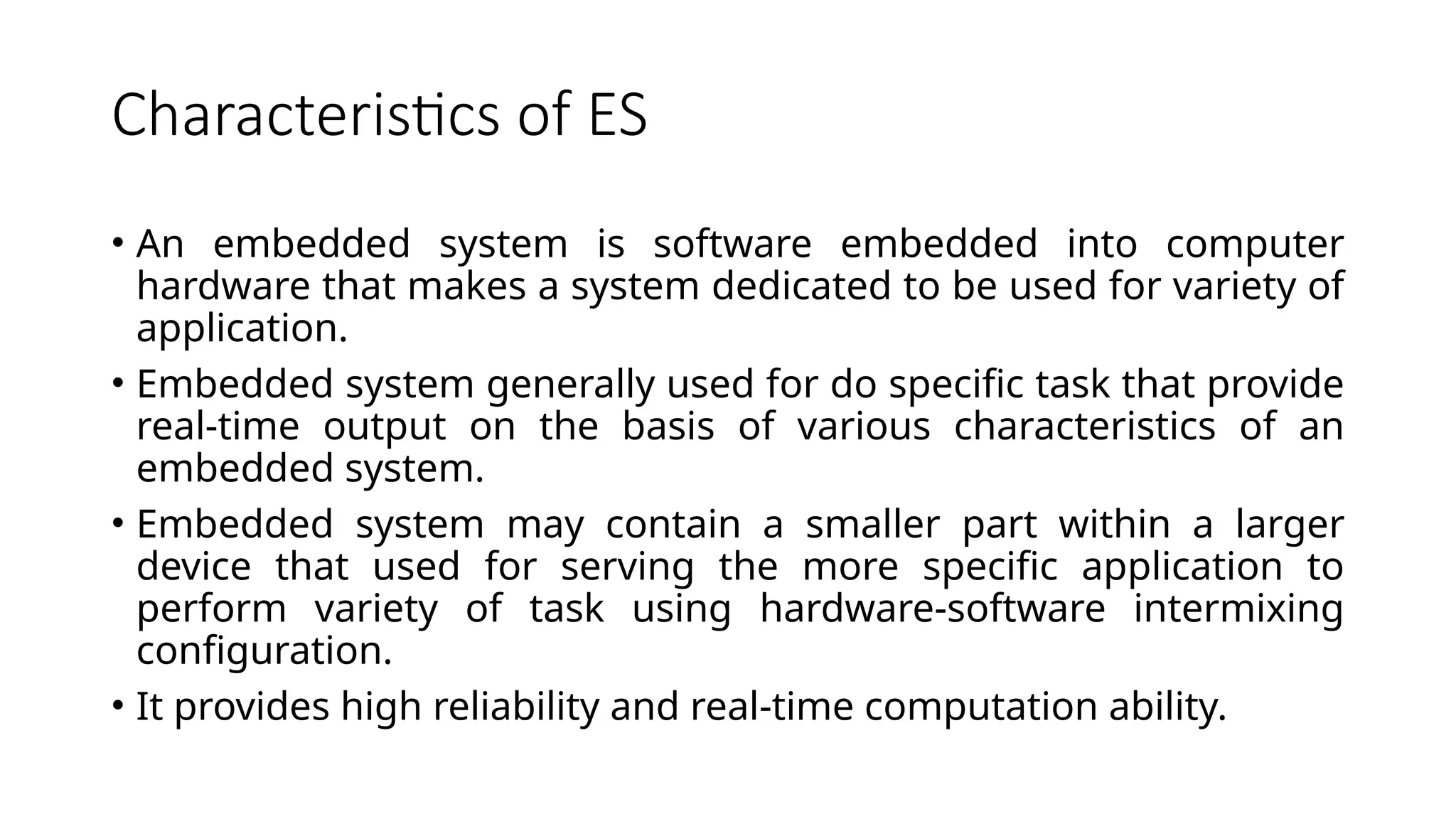 Characteristics of ES • An embedded system is software embedded into computer hardware that makes a system dedicated to be used for variety of application. • Embedded system generally used for do specific task that provide real-time output on the basis of various characteristics of an embedded system. • Embedded system may contain a smaller part within a larger device that used for serving the more specific application to perform variety of task using hardware-software intermixing configuration. • It provides high reliability and real-time computation ability. 