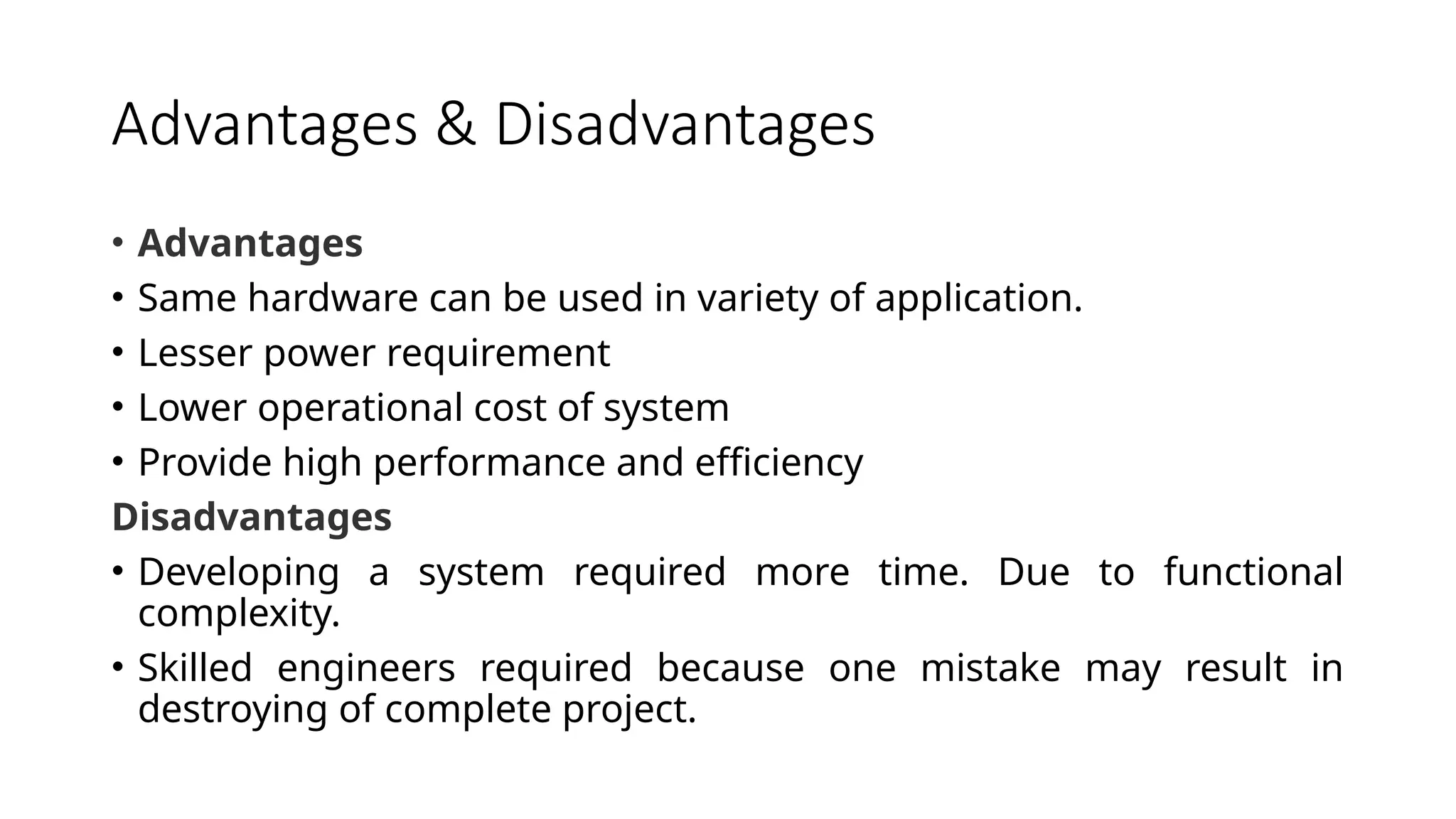 Advantages & Disadvantages • Advantages • Same hardware can be used in variety of application. • Lesser power requirement • Lower operational cost of system • Provide high performance and efficiency Disadvantages • Developing a system required more time. Due to functional complexity. • Skilled engineers required because one mistake may result in destroying of complete project. 