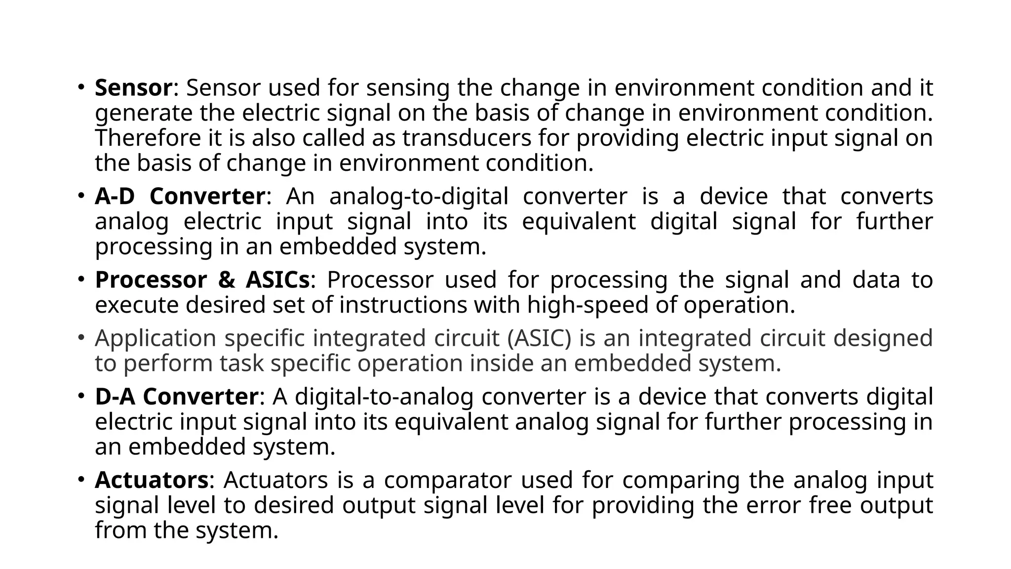 • Sensor: Sensor used for sensing the change in environment condition and it generate the electric signal on the basis of change in environment condition. Therefore it is also called as transducers for providing electric input signal on the basis of change in environment condition. • A-D Converter: An analog-to-digital converter is a device that converts analog electric input signal into its equivalent digital signal for further processing in an embedded system. • Processor & ASICs: Processor used for processing the signal and data to execute desired set of instructions with high-speed of operation. • Application specific integrated circuit (ASIC) is an integrated circuit designed to perform task specific operation inside an embedded system. • D-A Converter: A digital-to-analog converter is a device that converts digital electric input signal into its equivalent analog signal for further processing in an embedded system. • Actuators: Actuators is a comparator used for comparing the analog input signal level to desired output signal level for providing the error free output from the system. 