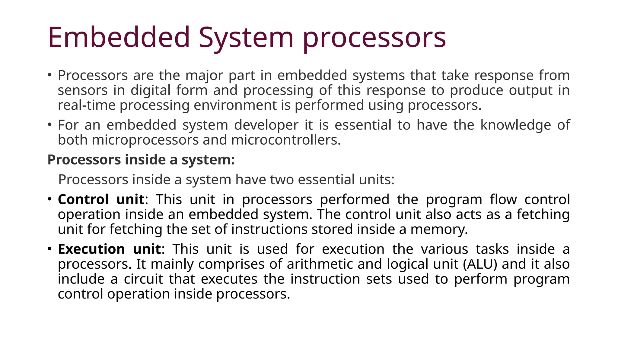 Embedded System processors • Processors are the major part in embedded systems that take response from sensors in digital form and processing of this response to produce output in real-time processing environment is performed using processors. • For an embedded system developer it is essential to have the knowledge of both microprocessors and microcontrollers. Processors inside a system: Processors inside a system have two essential units: • Control unit: This unit in processors performed the program flow control operation inside an embedded system. The control unit also acts as a fetching unit for fetching the set of instructions stored inside a memory. • Execution unit: This unit is used for execution the various tasks inside a processors. It mainly comprises of arithmetic and logical unit (ALU) and it also include a circuit that executes the instruction sets used to perform program control operation inside processors. 