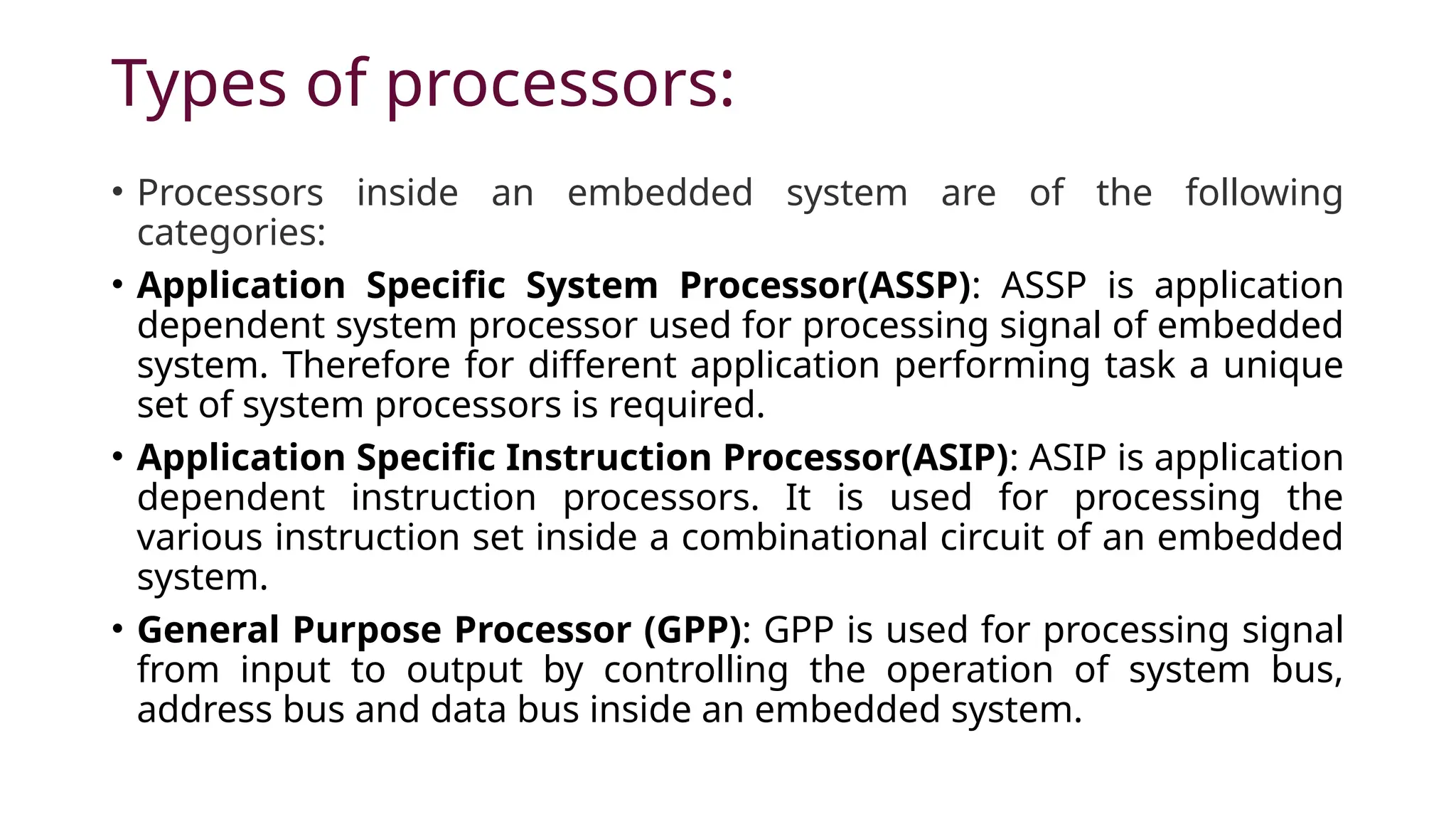 Types of processors: • Processors inside an embedded system are of the following categories: • Application Specific System Processor(ASSP): ASSP is application dependent system processor used for processing signal of embedded system. Therefore for different application performing task a unique set of system processors is required. • Application Specific Instruction Processor(ASIP): ASIP is application dependent instruction processors. It is used for processing the various instruction set inside a combinational circuit of an embedded system. • General Purpose Processor (GPP): GPP is used for processing signal from input to output by controlling the operation of system bus, address bus and data bus inside an embedded system. 