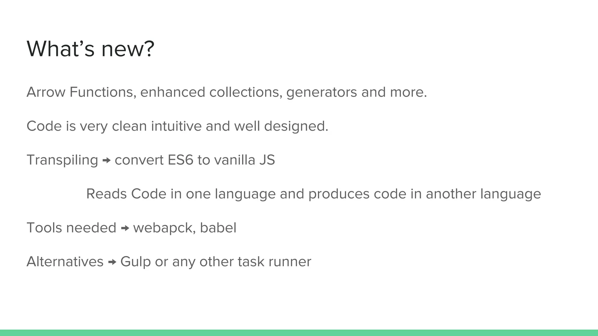 What’s new? Arrow Functions, enhanced collections, generators and more. Code is very clean intuitive and well designed. Transpiling → convert ES6 to vanilla JS Reads Code in one language and produces code in another language Tools needed → webapck, babel Alternatives → Gulp or any other task runner 