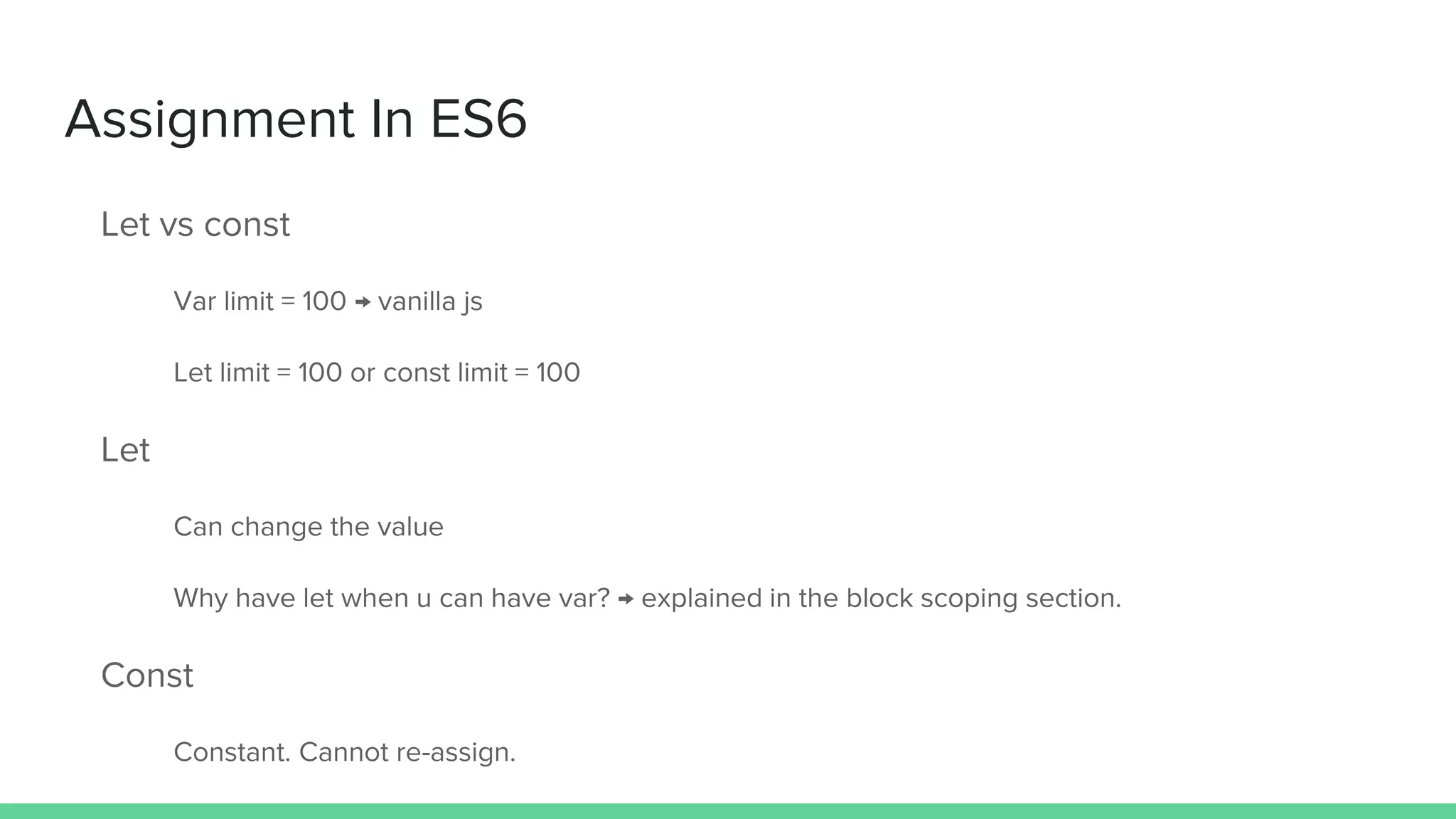 Assignment In ES6 Let vs const Var limit = 100 → vanilla js Let limit = 100 or const limit = 100 Let Can change the value Why have let when u can have var? → explained in the block scoping section. Const Constant. Cannot re-assign. 