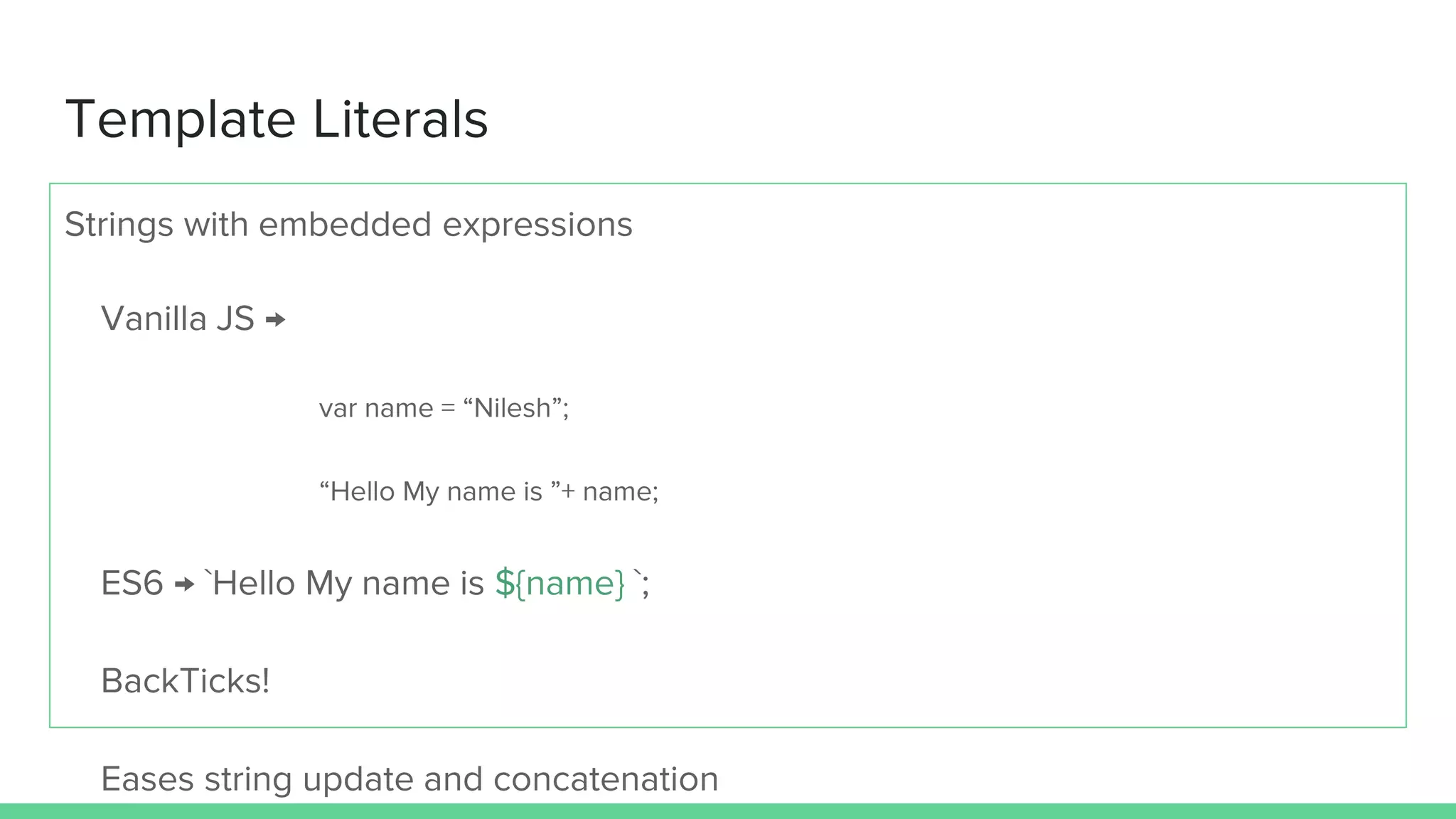 Template Literals Strings with embedded expressions Vanilla JS → var name = “Nilesh”; “Hello My name is ”+ name; ES6 → `Hello My name is ${name} `; BackTicks! Eases string update and concatenation 