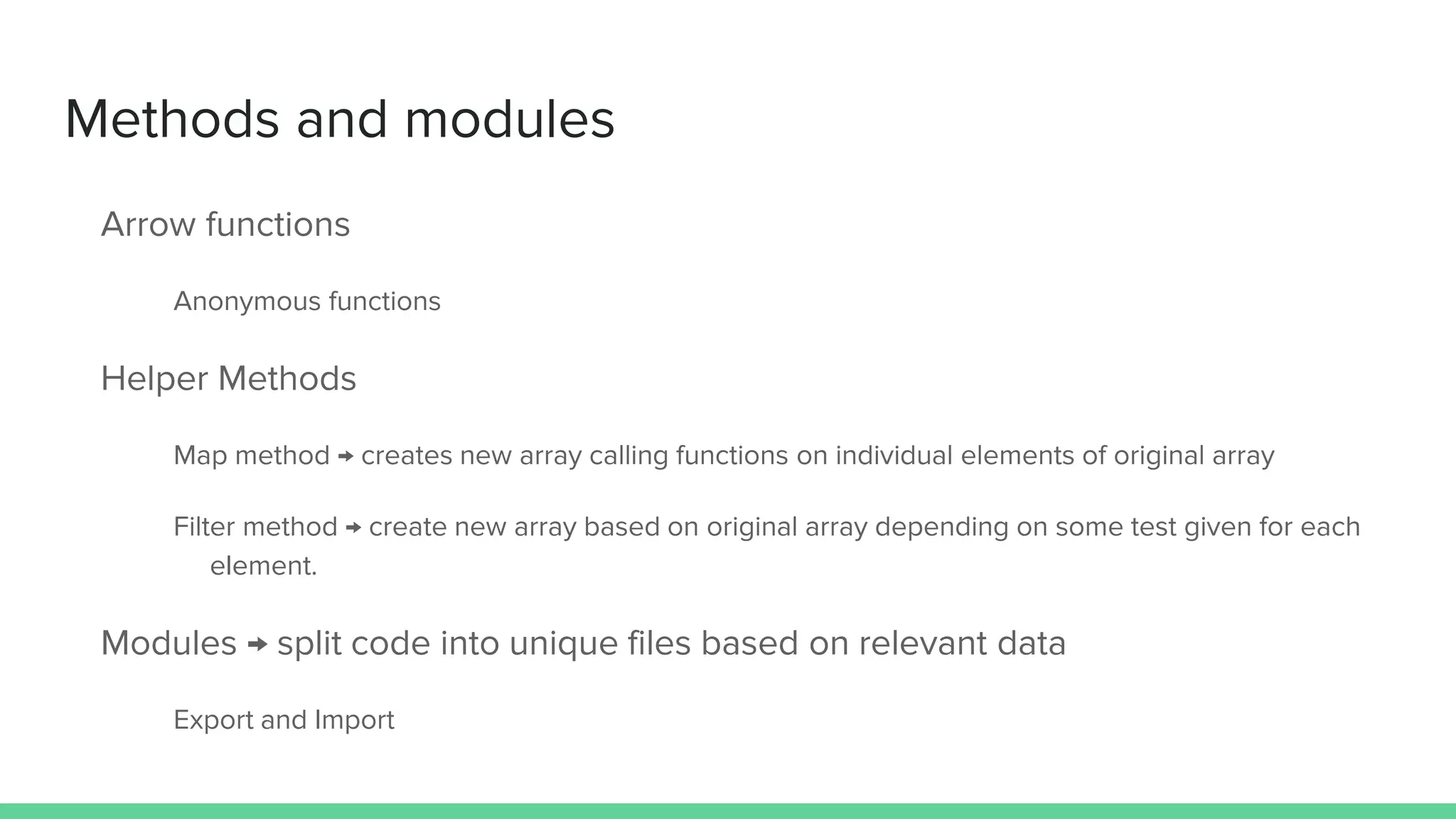 Methods and modules Arrow functions Anonymous functions Helper Methods Map method → creates new array calling functions on individual elements of original array Filter method → create new array based on original array depending on some test given for each element. Modules → split code into unique files based on relevant data Export and Import 