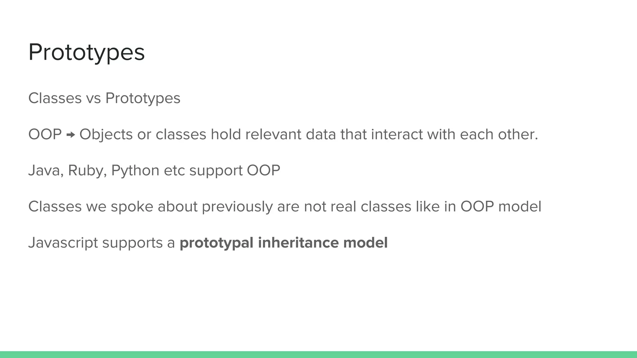 Prototypes Classes vs Prototypes OOP → Objects or classes hold relevant data that interact with each other. Java, Ruby, Python etc support OOP Classes we spoke about previously are not real classes like in OOP model Javascript supports a prototypal inheritance model 