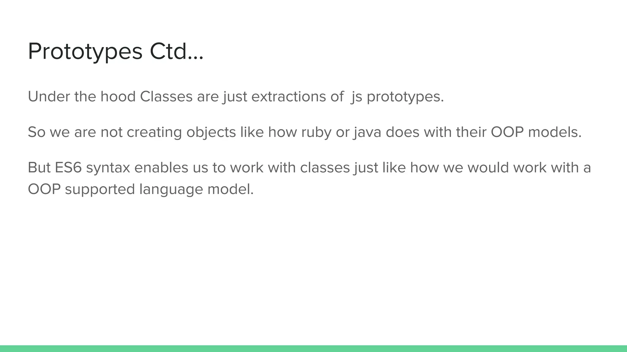 Prototypes Ctd... Under the hood Classes are just extractions of js prototypes. So we are not creating objects like how ruby or java does with their OOP models. But ES6 syntax enables us to work with classes just like how we would work with a OOP supported language model. 