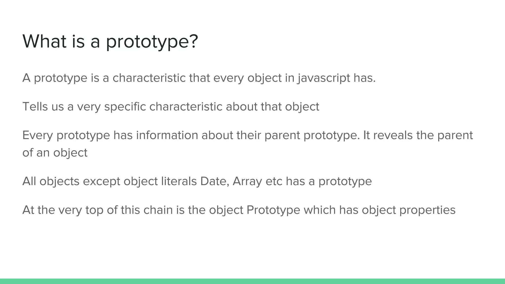 What is a prototype? A prototype is a characteristic that every object in javascript has. Tells us a very specific characteristic about that object Every prototype has information about their parent prototype. It reveals the parent of an object All objects except object literals Date, Array etc has a prototype At the very top of this chain is the object Prototype which has object properties 