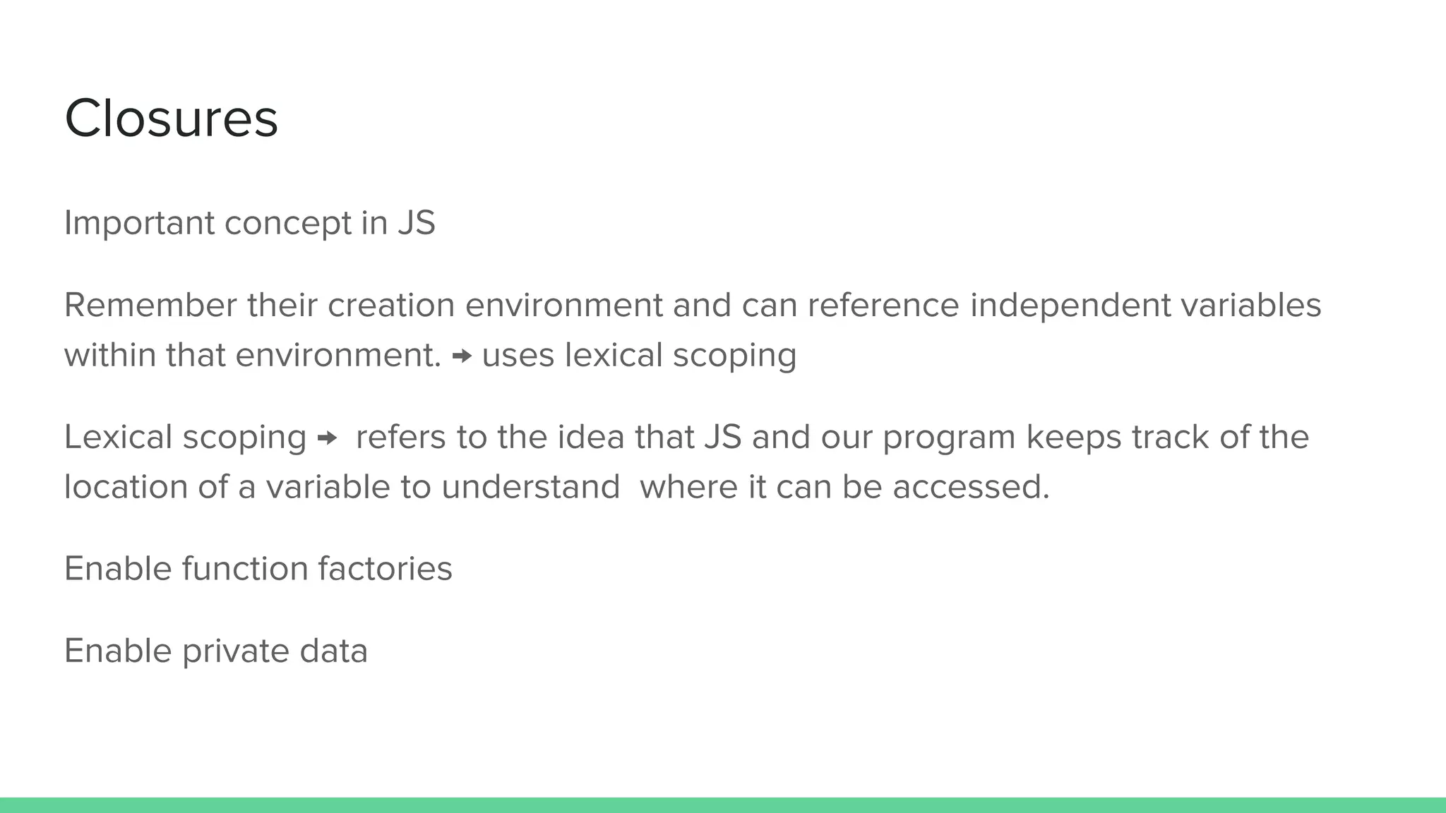 Closures Important concept in JS Remember their creation environment and can reference independent variables within that environment. → uses lexical scoping Lexical scoping → refers to the idea that JS and our program keeps track of the location of a variable to understand where it can be accessed. Enable function factories Enable private data 
