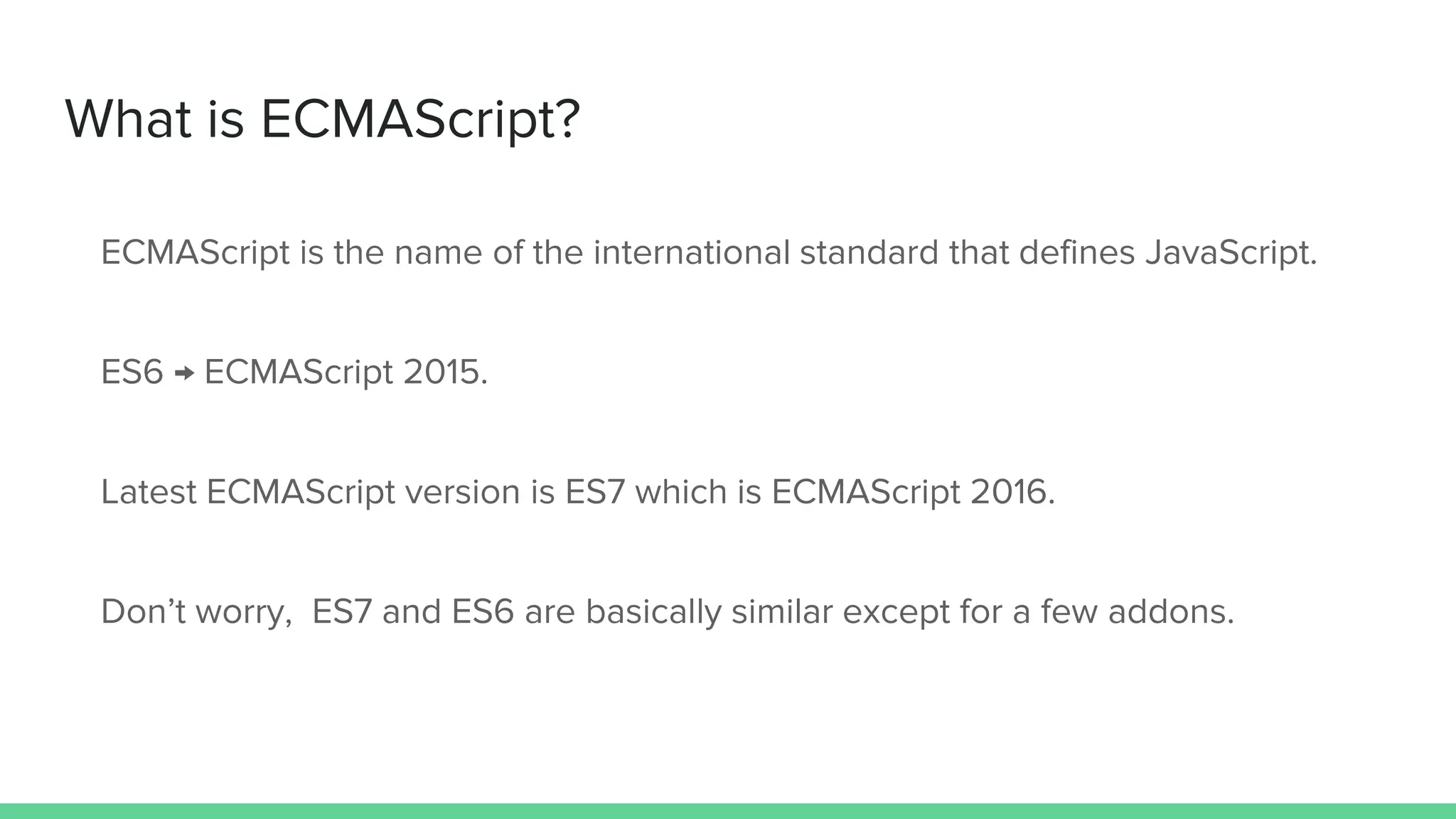 What is ECMAScript? ECMAScript is the name of the international standard that defines JavaScript. ES6 → ECMAScript 2015. Latest ECMAScript version is ES7 which is ECMAScript 2016. Don’t worry, ES7 and ES6 are basically similar except for a few addons. 