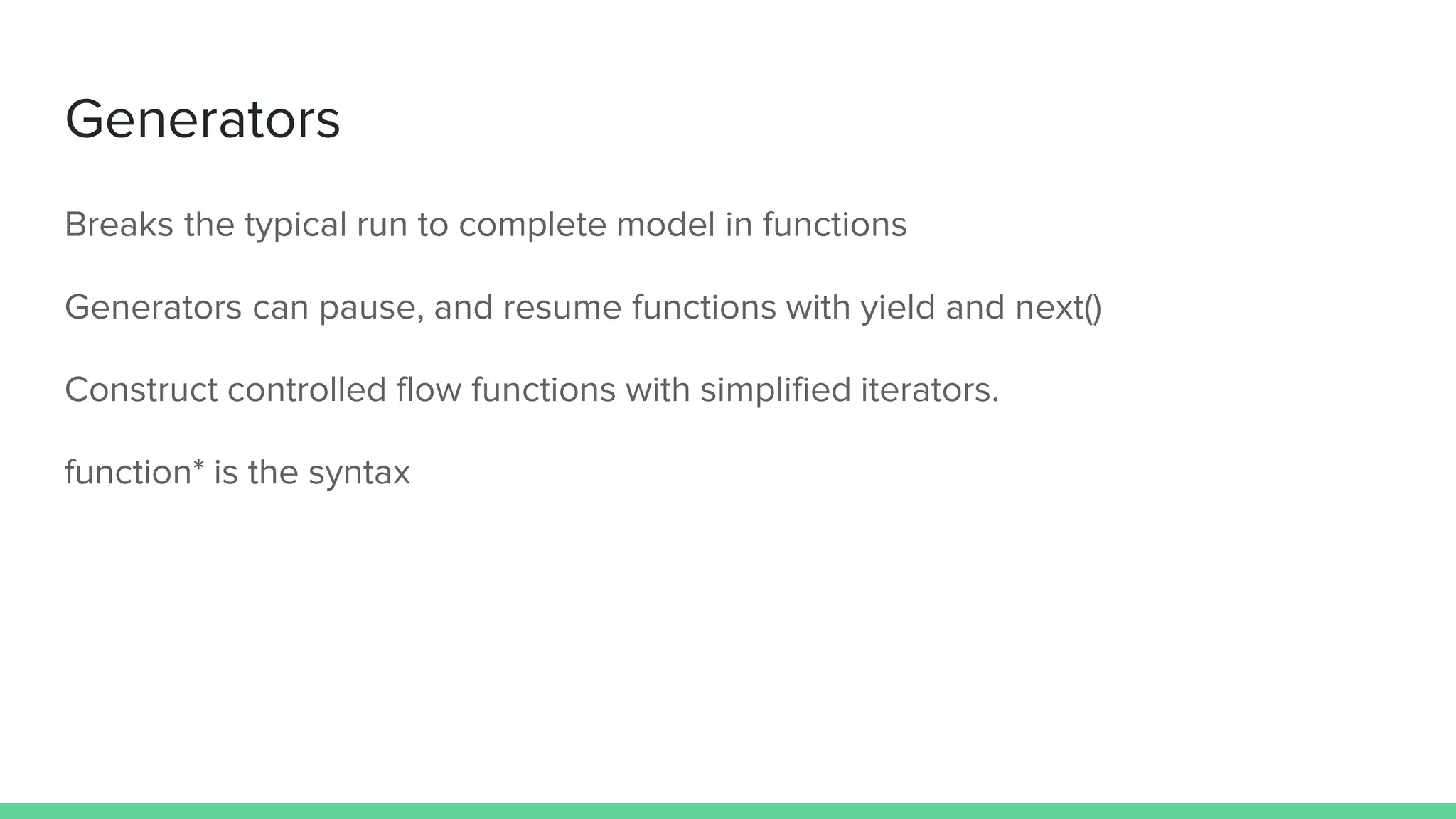 Generators Breaks the typical run to complete model in functions Generators can pause, and resume functions with yield and next() Construct controlled flow functions with simplified iterators. function* is the syntax 
