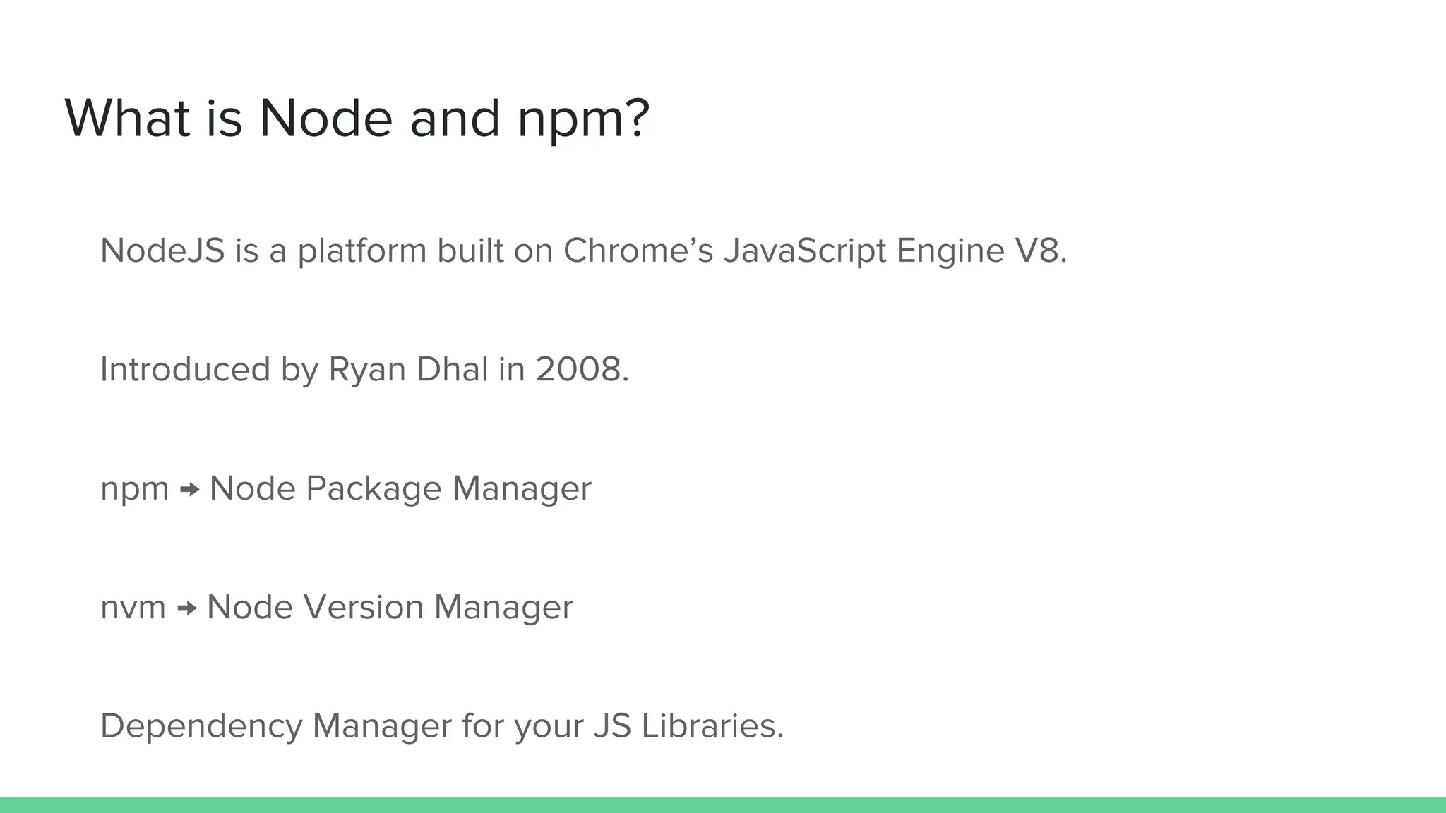 What is Node and npm? NodeJS is a platform built on Chrome’s JavaScript Engine V8. Introduced by Ryan Dhal in 2008. npm → Node Package Manager nvm → Node Version Manager Dependency Manager for your JS Libraries. 
